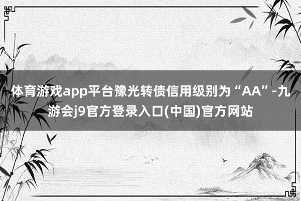 体育游戏app平台豫光转债信用级别为“AA”-九游会j9官方登录入口(中国)官方网站