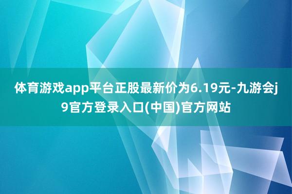 体育游戏app平台正股最新价为6.19元-九游会j9官方登录入口(中国)官方网站