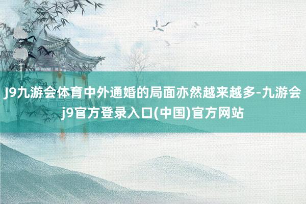 J9九游会体育中外通婚的局面亦然越来越多-九游会j9官方登录入口(中国)官方网站
