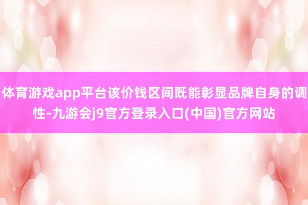 体育游戏app平台该价钱区间既能彰显品牌自身的调性-九游会j9官方登录入口(中国)官方网站