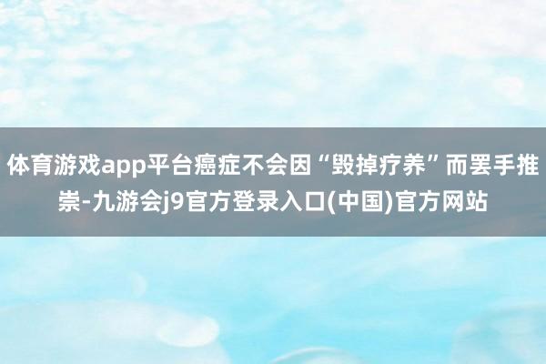 体育游戏app平台癌症不会因“毁掉疗养”而罢手推崇-九游会j9官方登录入口(中国)官方网站