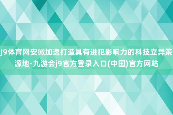 J9体育网安徽加速打造具有进犯影响力的科技立异策源地-九游会j9官方登录入口(中国)官方网站