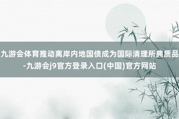 九游会体育推动离岸内地国债成为国际清理所典质品-九游会j9官方登录入口(中国)官方网站