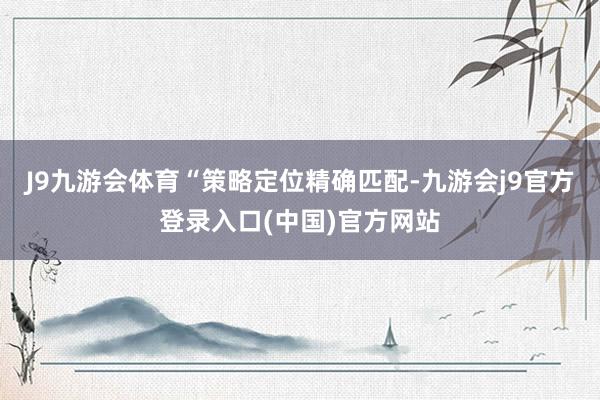 J9九游会体育　　“策略定位精确匹配-九游会j9官方登录入口(中国)官方网站