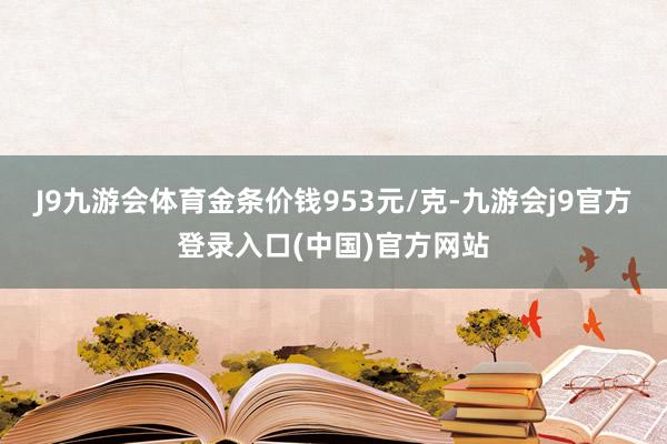 J9九游会体育金条价钱953元/克-九游会j9官方登录入口(中国)官方网站