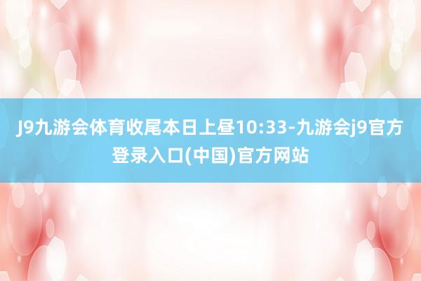 J9九游会体育收尾本日上昼10:33-九游会j9官方登录入口(中国)官方网站