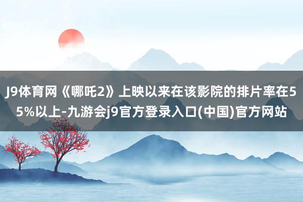 J9体育网《哪吒2》上映以来在该影院的排片率在55%以上-九游会j9官方登录入口(中国)官方网站