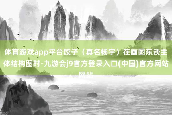 体育游戏app平台饺子（真名杨宇）在画图东谈主体结构图时-九游会j9官方登录入口(中国)官方网站