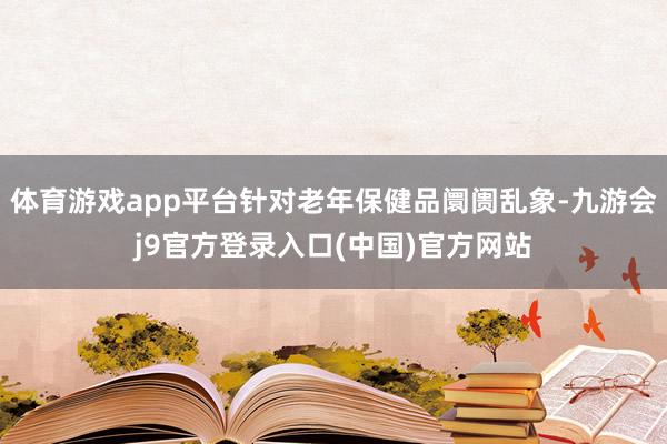 体育游戏app平台针对老年保健品阛阓乱象-九游会j9官方登录入口(中国)官方网站
