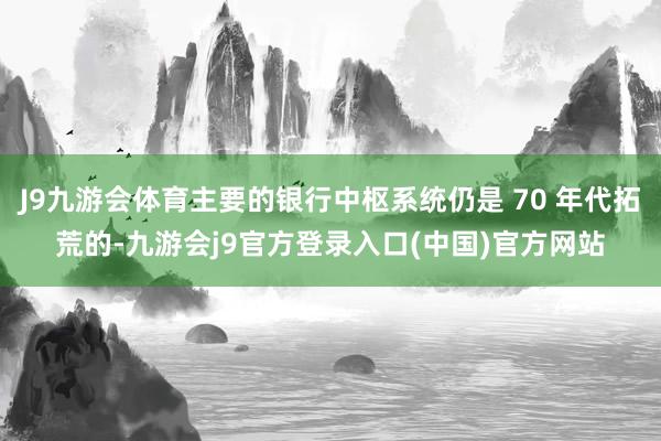 J9九游会体育主要的银行中枢系统仍是 70 年代拓荒的-九游会j9官方登录入口(中国)官方网站