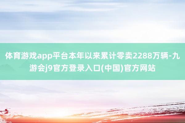 体育游戏app平台本年以来累计零卖2288万辆-九游会j9官方登录入口(中国)官方网站