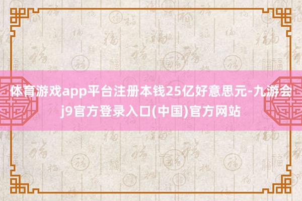 体育游戏app平台注册本钱25亿好意思元-九游会j9官方登录入口(中国)官方网站