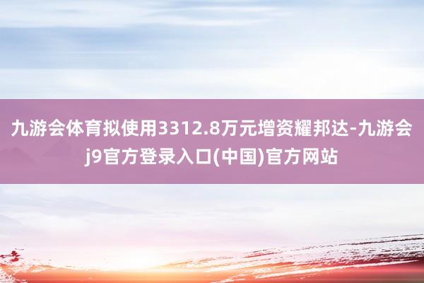 九游会体育拟使用3312.8万元增资耀邦达-九游会j9官方登录入口(中国)官方网站