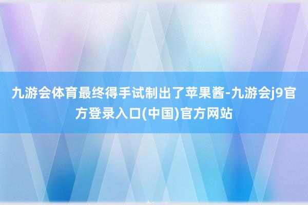 九游会体育最终得手试制出了苹果酱-九游会j9官方登录入口(中国)官方网站