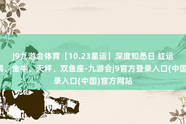 J9九游会体育【10.23星运】深度知悉日 红运星座：天蝎、金牛、天秤、双鱼座-九游会j9官方登录入口(中国)官方网站