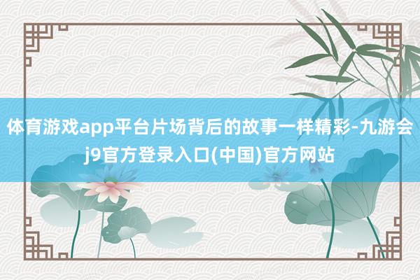 体育游戏app平台片场背后的故事一样精彩-九游会j9官方登录入口(中国)官方网站