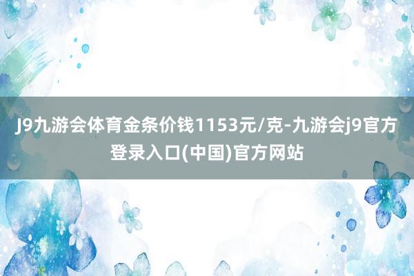 J9九游会体育金条价钱1153元/克-九游会j9官方登录入口(中国)官方网站