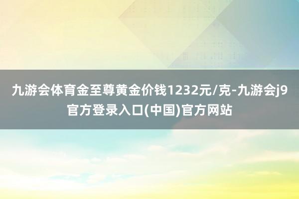 九游会体育金至尊黄金价钱1232元/克-九游会j9官方登录入口(中国)官方网站