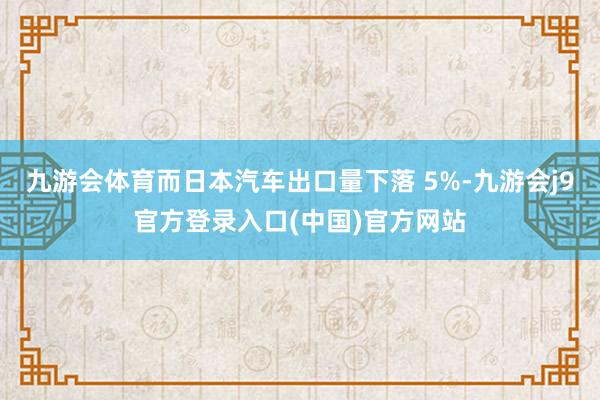 九游会体育而日本汽车出口量下落 5%-九游会j9官方登录入口(中国)官方网站