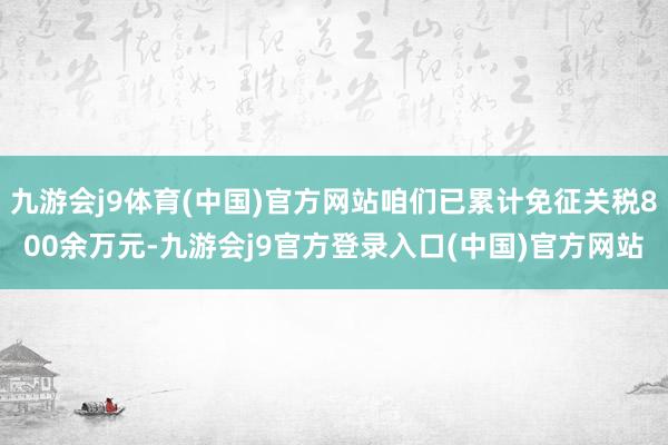 九游会j9体育(中国)官方网站咱们已累计免征关税800余万元-九游会j9官方登录入口(中国)官方网站