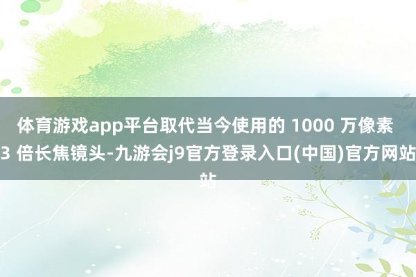 体育游戏app平台取代当今使用的 1000 万像素 3 倍长焦镜头-九游会j9官方登录入口(中国)官方网站