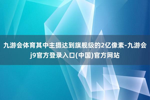 九游会体育其中主摄达到旗舰级的2亿像素-九游会j9官方登录入口(中国)官方网站