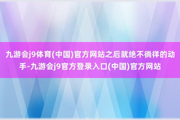 九游会j9体育(中国)官方网站之后就绝不徜徉的动手-九游会j9官方登录入口(中国)官方网站