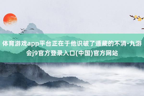 体育游戏app平台正在于他识破了遁藏的不消-九游会j9官方登录入口(中国)官方网站