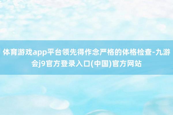 体育游戏app平台领先得作念严格的体格检查-九游会j9官方登录入口(中国)官方网站