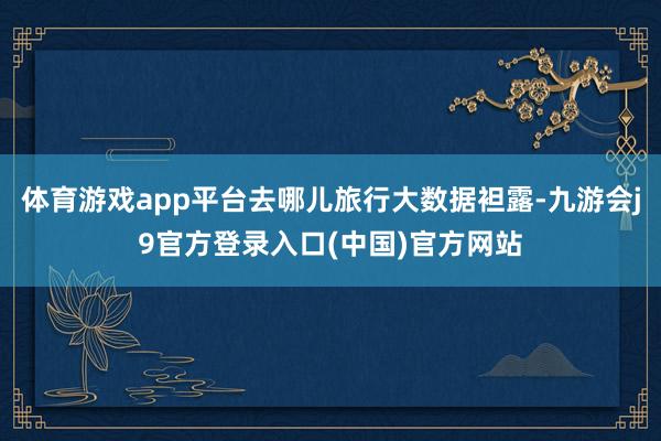 体育游戏app平台去哪儿旅行大数据袒露-九游会j9官方登录入口(中国)官方网站