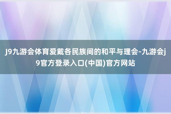 J9九游会体育爱戴各民族间的和平与理会-九游会j9官方登录入口(中国)官方网站