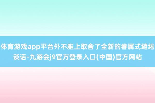 体育游戏app平台外不雅上取舍了全新的眷属式缱绻谈话-九游会j9官方登录入口(中国)官方网站