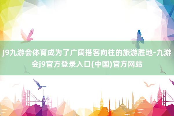 J9九游会体育成为了广阔搭客向往的旅游胜地-九游会j9官方登录入口(中国)官方网站