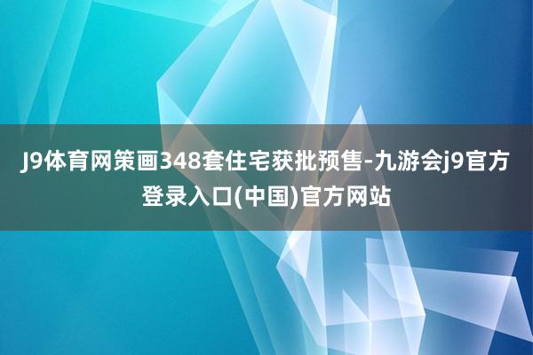 J9体育网策画348套住宅获批预售-九游会j9官方登录入口(中国)官方网站