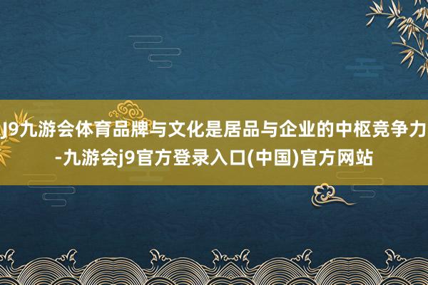 J9九游会体育品牌与文化是居品与企业的中枢竞争力-九游会j9官方登录入口(中国)官方网站