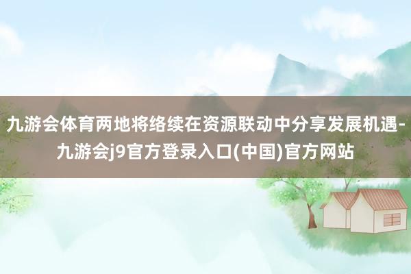 九游会体育两地将络续在资源联动中分享发展机遇-九游会j9官方登录入口(中国)官方网站