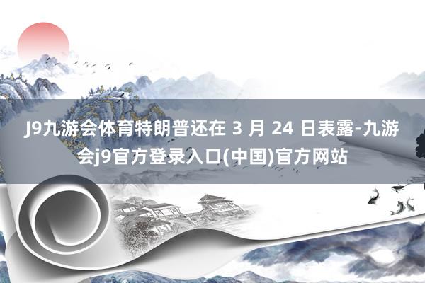 J9九游会体育特朗普还在 3 月 24 日表露-九游会j9官方登录入口(中国)官方网站