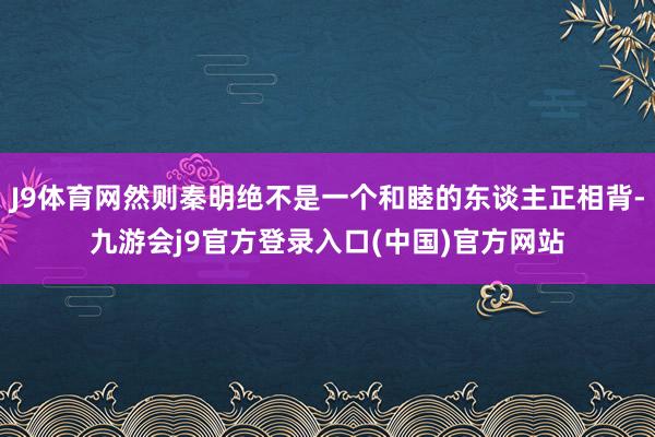 J9体育网然则秦明绝不是一个和睦的东谈主正相背-九游会j9官方登录入口(中国)官方网站