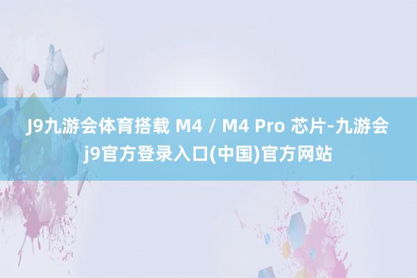 J9九游会体育搭载 M4 / M4 Pro 芯片-九游会j9官方登录入口(中国)官方网站