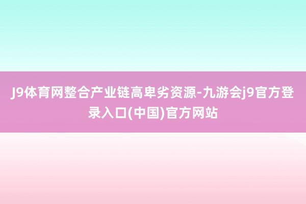 J9体育网整合产业链高卑劣资源-九游会j9官方登录入口(中国)官方网站