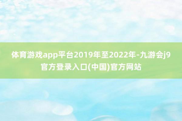 体育游戏app平台2019年至2022年-九游会j9官方登录入口(中国)官方网站