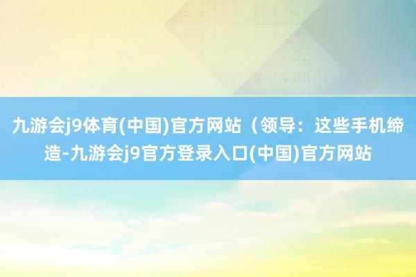 九游会j9体育(中国)官方网站（领导：这些手机缔造-九游会j9官方登录入口(中国)官方网站
