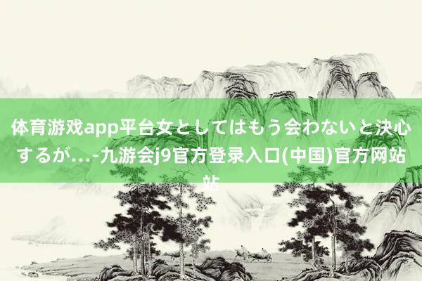 体育游戏app平台女としてはもう会わないと決心するが…-九游会j9官方登录入口(中国)官方网站