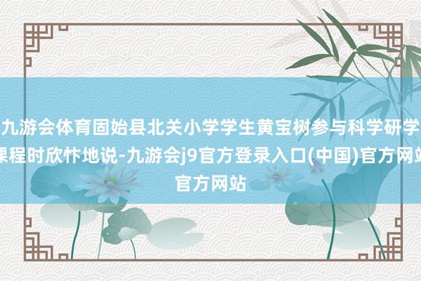 九游会体育固始县北关小学学生黄宝树参与科学研学课程时欣忭地说-九游会j9官方登录入口(中国)官方网站