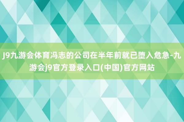 J9九游会体育冯志的公司在半年前就已堕入危急-九游会j9官方登录入口(中国)官方网站