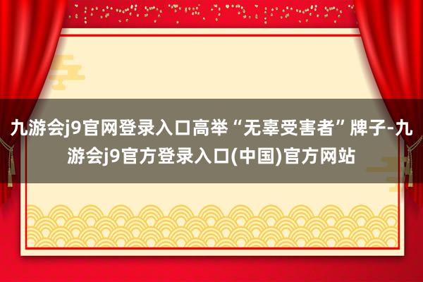 九游会j9官网登录入口高举“无辜受害者”牌子-九游会j9官方登录入口(中国)官方网站
