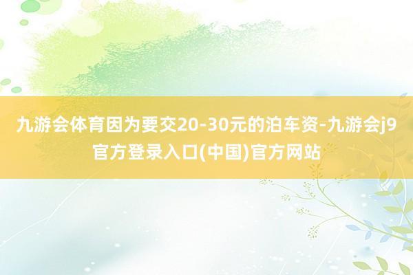 九游会体育因为要交20-30元的泊车资-九游会j9官方登录入口(中国)官方网站