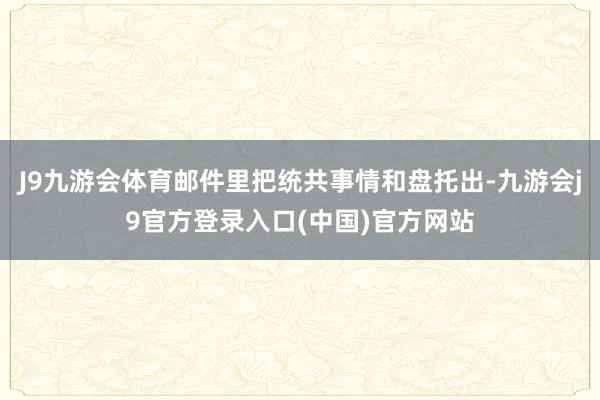 J9九游会体育邮件里把统共事情和盘托出-九游会j9官方登录入口(中国)官方网站