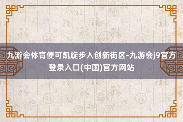 九游会体育便可凯旋步入创新街区-九游会j9官方登录入口(中国)官方网站