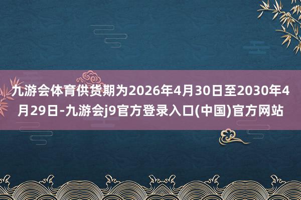 九游会体育供货期为2026年4月30日至2030年4月29日-九游会j9官方登录入口(中国)官方网站